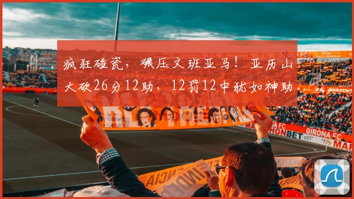 疯狂碰瓷，碾压文班亚马！亚历山大砍26分12助，12罚12中犹如神助