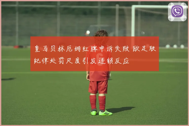 皇马贝林厄姆红牌申诉失败 欧足联纪律处罚尺度引发连锁反应