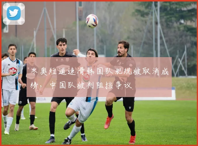 冬奥短道速滑韩国队犯规被取消成绩，中国队被判阻挡争议