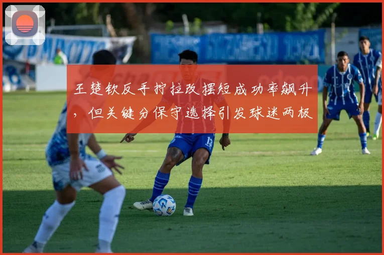 王楚钦反手拧拉改摆短成功率飙升,但关键分保守选择引发球迷两极评价